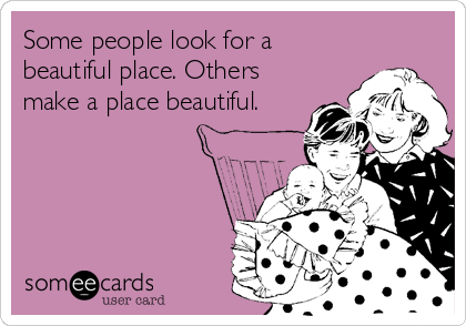 Some people look for a
beautiful place. Others
make a place beautiful.