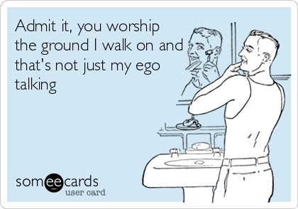 Admit it, you worship
the ground I walk on and
that's not just my ego
talking