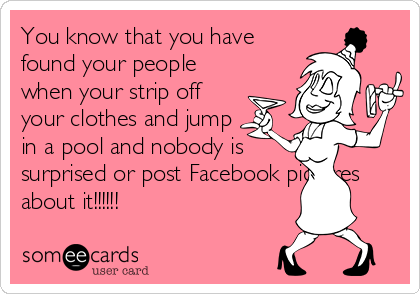 You know that you have
found your people
when your strip off
your clothes and jump
in a pool and nobody is
surprised or post Facebook pictures
about it!!!!!!
