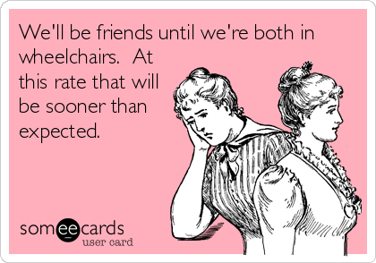 We'll be friends until we're both in
wheelchairs.  At
this rate that will
be sooner than
expected.