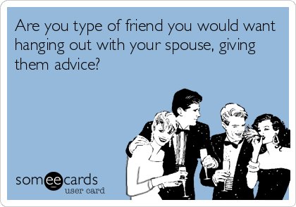 Are you type of friend you would want
hanging out with your spouse, giving
them advice?