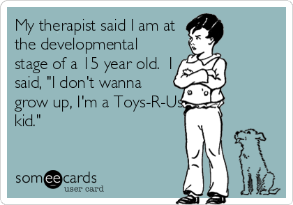 My therapist said I am at
the developmental
stage of a 15 year old.  I
said, "I don't wanna
grow up, I'm a Toys-R-Us
kid."