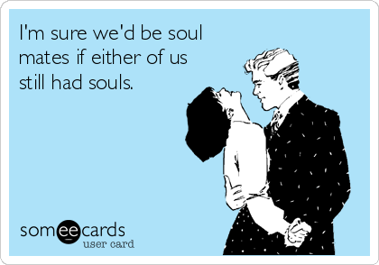 I'm sure we'd be soul
mates if either of us
still had souls.
