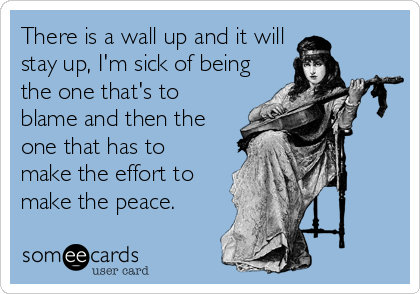 There is a wall up and it will
stay up, I'm sick of being
the one that's to
blame and then the
one that has to
make the effort to
make the peace.