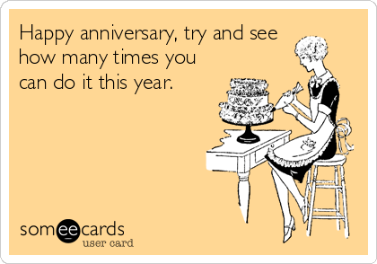 Happy anniversary, try and see
how many times you
can do it this year.