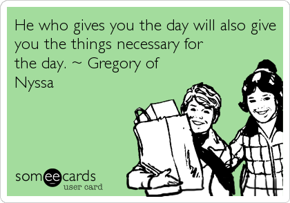 He who gives you the day will also give
you the things necessary for
the day. ~ Gregory of
Nyssa