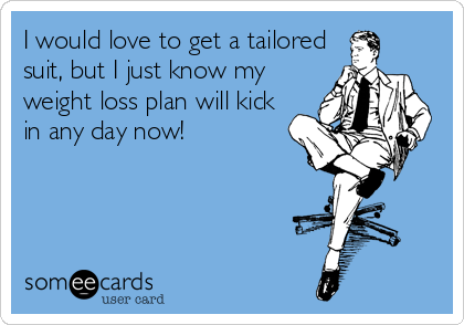 I would love to get a tailored
suit, but I just know my
weight loss plan will kick
in any day now!