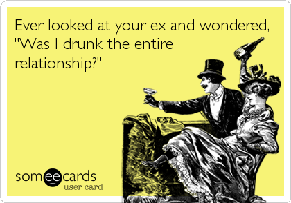 Ever looked at your ex and wondered,
"Was I drunk the entire 
relationship?"