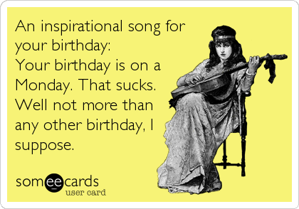 An inspirational song for
your birthday:
Your birthday is on a
Monday. That sucks.
Well not more than
any other birthday, I
suppose.