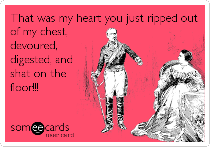 That was my heart you just ripped out
of my chest,
devoured,
digested, and
shat on the
floor!!!