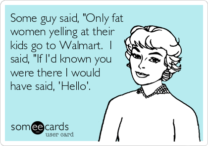 Some guy said, "Only fat
women yelling at their
kids go to Walmart.  I
said, "If I'd known you
were there I would
have said, 'Hello'.