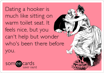 Dating a hooker is
much like sitting on
warm toilet seat. It
feels nice, but you
can't help but wonder
who's been there before
you.