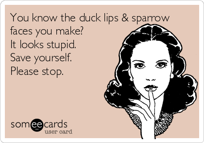You know the duck lips & sparrow
faces you make?
It looks stupid.
Save yourself.
Please stop.