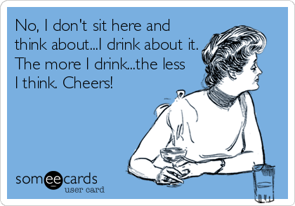 No, I don't sit here and
think about...I drink about it.
The more I drink...the less
I think. Cheers!