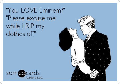"You LOVE Eminem?"
"Please excuse me
while I RIP my
clothes off"