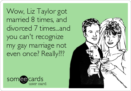 Wow, Liz Taylor got
married 8 times, and
divorced 7 times...and
you can't recognize
my gay marriage not
even once? Really???