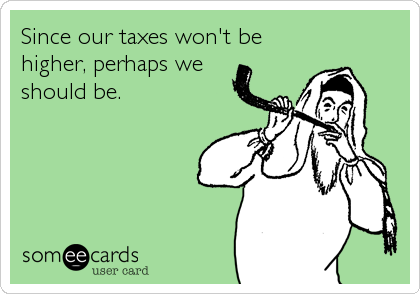 Since our taxes won't be
higher, perhaps we
should be.