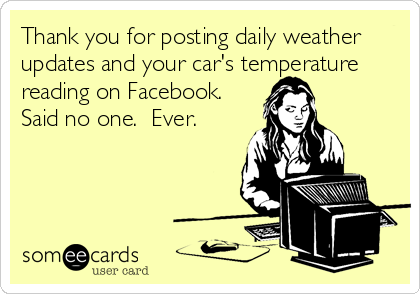Thank you for posting daily weather
updates and your car's temperature
reading on Facebook. 
Said no one.  Ever.