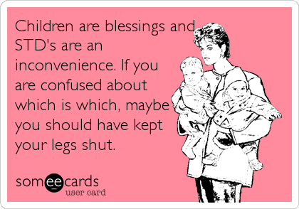 Children are blessings and
STD's are an
inconvenience. If you
are confused about
which is which, maybe
you should have kept
your legs shut.