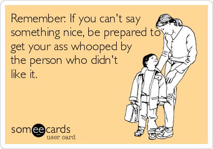 Remember: If you can't say
something nice, be prepared to
get your ass whooped by
the person who didn't
like it.