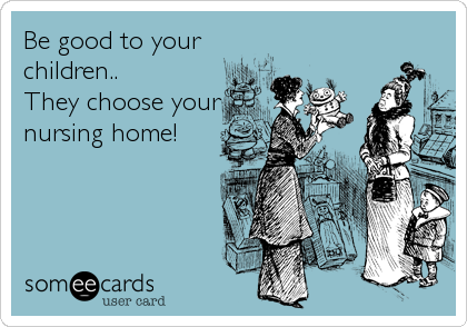 Be good to your
children.. 
They choose your
nursing home!