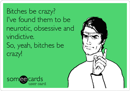 Bitches be crazy?
I've found them to be
neurotic, obsessive and
vindictive.
So, yeah, bitches be
crazy!