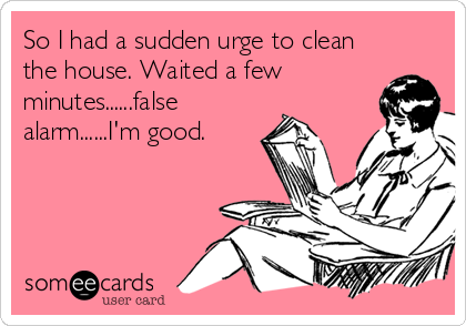 So I had a sudden urge to clean
the house. Waited a few
minutes......false
alarm......I'm good.