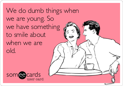 We do dumb things when
we are young. So
we have something
to smile about
when we are
old.
