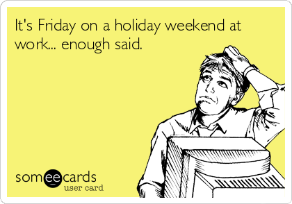 It's Friday on a holiday weekend at
work... enough said.