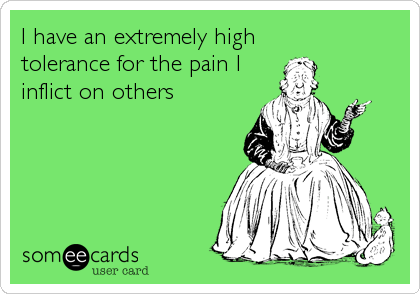 I have an extremely high 
tolerance for the pain I
inflict on others