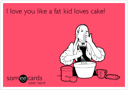 I love you like a fat kid loves cake!