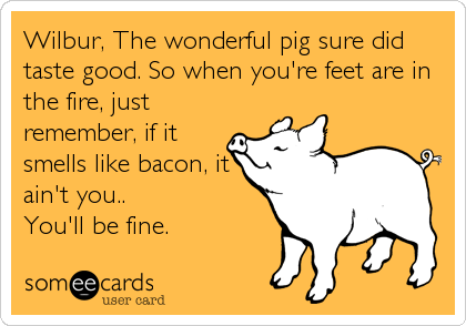 Wilbur, The wonderful pig sure did
taste good. So when you're feet are in
the fire, just
remember, if it
smells like bacon, it
ain't you.. 
You'll be fine.