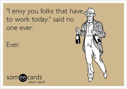 "I envy you folks that have
to work today." said no
one ever.

Ever.