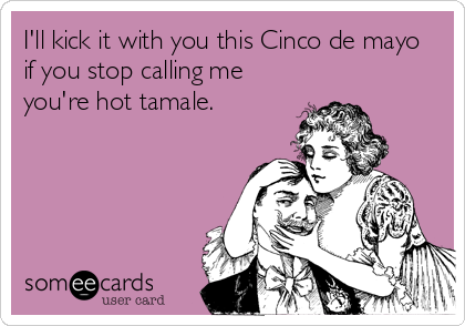 I'll kick it with you this Cinco de mayo
if you stop calling me
you're hot tamale.