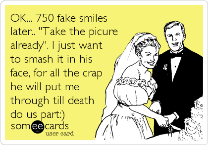 OK... 750 fake smiles
later.. "Take the picure
already". I just want
to smash it in his
face, for all the crap
he will put me
through till death
do us part:)