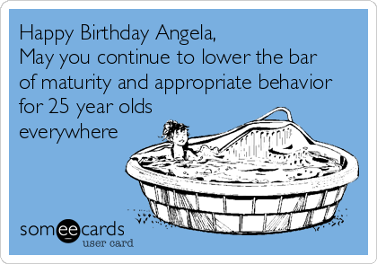Happy Birthday Angela,  
May you continue to lower the bar 
of maturity and appropriate behavior 
for 25 year olds
everywhere