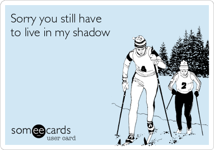 Sorry you still have
to live in my shadow