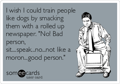 I wish I could train people
like dogs by smacking
them with a rolled up
newspaper. "No! Bad
person,
sit....speak...no...not like a
moron...good person."