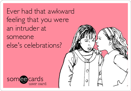 Ever had that awkward 
feeling that you were
an intruder at
someone
else's celebrations?