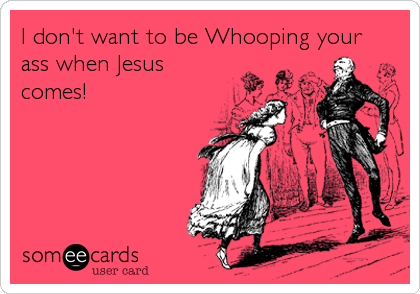I don't want to be Whooping your
ass when Jesus
comes!