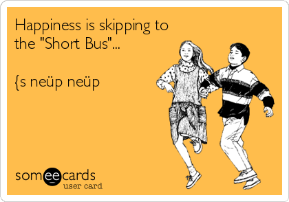 Happiness is skipping to
the "Short Bus"...

{s neüp neüp
