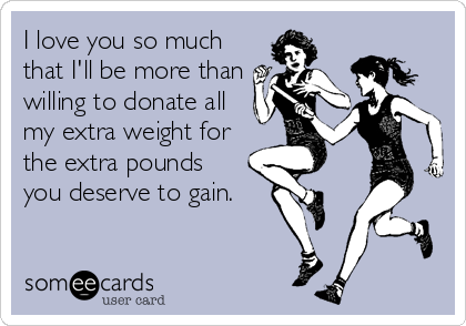 I love you so much
that I'll be more than
willing to donate all
my extra weight for
the extra pounds 
you deserve to gain.