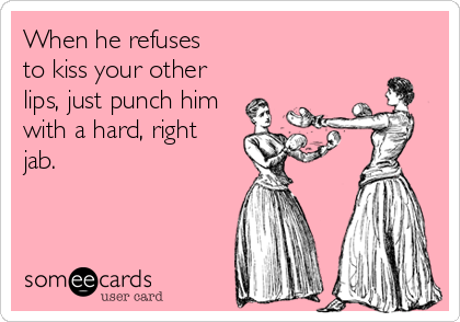 When he refuses
to kiss your other
lips, just punch him
with a hard, right
jab.