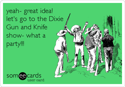 yeah- great idea! 
let's go to the Dixie
Gun and Knife
show- what a
party!!!
