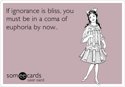 If ignorance is bliss, you
must be in a coma of
euphoria by now..