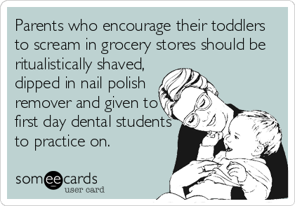 Parents who encourage their toddlers
to scream in grocery stores should be
ritualistically shaved,
dipped in nail polish
remover and given to
first day dental students
to practice on.