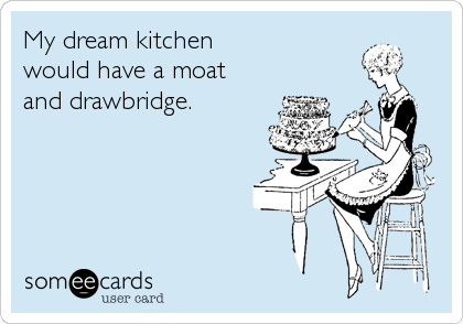 My dream kitchen
would have a moat
and drawbridge.