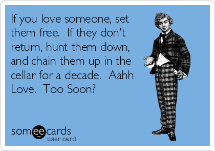 If you love someone, set
them free.  If they don't
return, hunt them down,
and chain them up in the
cellar for a decade.  Aahh
Love.  Too Soon?