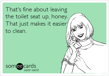 That's fine about leaving
the toilet seat up, honey.
That just makes it easier
to clean.
