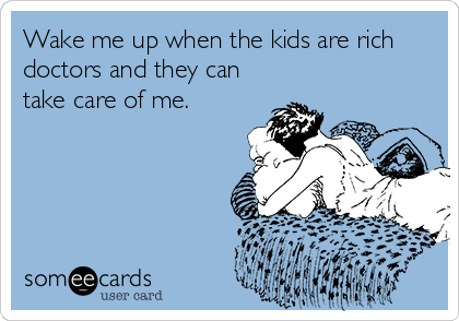 Wake me up when the kids are rich
doctors and they can
take care of me.